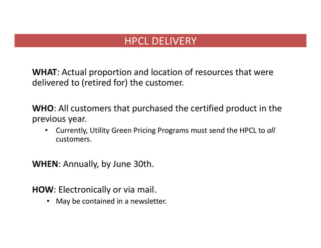 HPCL DELIVERY
WHAT: Actual proportion and location of resources that were
delivered to (retired for) the customer.
WHO: All customers that purchased the certified product in the
previous year.
• Currently, Utility Green Pricing Programs must send the HPCL to all
customers.
WHEN: Annually, by June 30th.
HOW: Electronically or via mail.
• May be contained in a newsletter.
