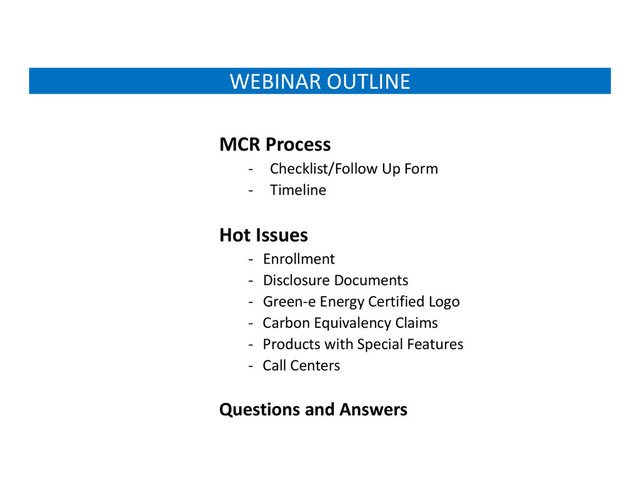 WEBINAR OUTLINE
MCR Process
‐ Checklist/Follow Up Form
‐ Timeline
Hot Issues
‐ Enrollment
‐ Disclosure Documents
‐ Green‐e Energy Certified Logo
‐ Carbon Equivalency Claims
‐ Products with Special Features
‐ Call Centers
Questions and Answers
