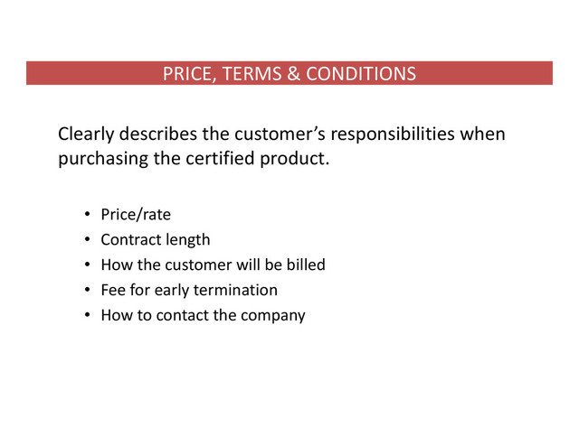 PRICE, TERMS & CONDITIONS
Clearly describes the customer’s responsibilities when
purchasing the certified product.
• Price/rate
• Contract length
• How the customer will be billed
• Fee for early termination
• How to contact the company

