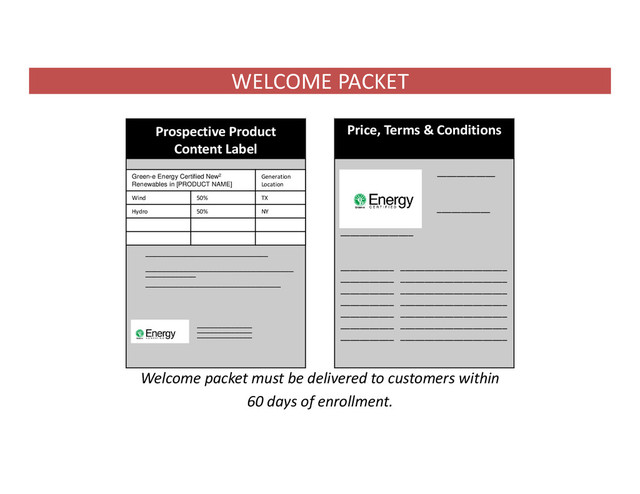 WELCOME PACKET
Welcome packet must be delivered to customers within
60 days of enrollment.
Prospective Product
Content Label
Price, Terms & Conditions
_____________________________
___________________________________
____________
________________________________
_____________
_____________
_____________
____________
__
_______________
__ ___________
_______________
___________ ______________________
___________ ______________________
___________ ______________________
___________ ______________________
___________ ______________________
___________ ______________________
___________ ______________________
D
D
d
Nice.
Green-e Energy Certified New2
Renewables in [PRODUCT NAME]
Generation
Location
Wind 50% TX
Hydro 50% NY
