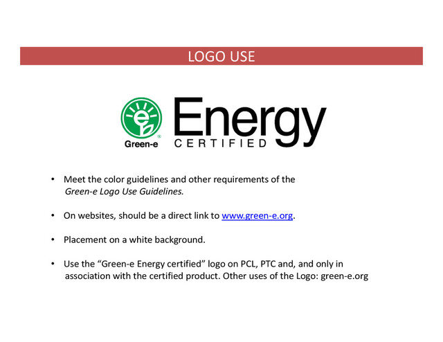 LOGO USE
• Meet the color guidelines and other requirements of the
Green‐e Logo Use Guidelines.
• On websites, should be a direct link to www.green‐e.org.
• Placement on a white background.
• Use the “Green‐e Energy certified” logo on PCL, PTC and, and only in
association with the certified product. Other uses of the Logo: green‐e.org

