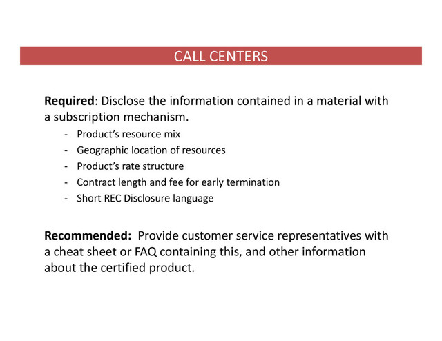 CALL CENTERS
Required: Disclose the information contained in a material with
a subscription mechanism.
‐ Product’s resource mix
‐ Geographic location of resources
‐ Product’s rate structure
‐ Contract length and fee for early termination
‐ Short REC Disclosure language
Recommended: Provide customer service representatives with
a cheat sheet or FAQ containing this, and other information
about the certified product.
