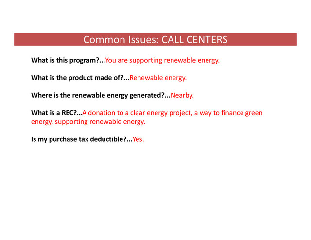 Common Issues: CALL CENTERS
What is this program?...You are supporting renewable energy.
What is the product made of?...Renewable energy.
Where is the renewable energy generated?...Nearby.
What is a REC?…A donation to a clear energy project, a way to finance green
energy, supporting renewable energy.
Is my purchase tax deductible?...Yes.
.
