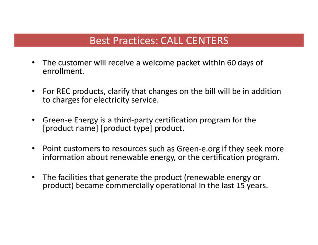 Best Practices: CALL CENTERS
• The customer will receive a welcome packet within 60 days of
enrollment.
• For REC products, clarify that changes on the bill will be in addition
to charges for electricity service.
• Green‐e Energy is a third‐party certification program for the
[product name] [product type] product.
• Point customers to resources such as Green‐e.org if they seek more
information about renewable energy, or the certification program.
• The facilities that generate the product (renewable energy or
product) became commercially operational in the last 15 years.
