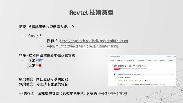Revtel 技術選型
節奏：持續試用新技術但導入要小心
- GatsbyJS
- 投影片：https://revteltech.pse.is/lixiang-hiprint-sharing
- Medium：https://revteltech.pse.is/hiprint-sharing
情境 - 從不同領域裡頭中做商業嘗試
- 追求可控
- 追求平衡
橫向擴充 - 降低資訊分享的困難
縱向擴充 - 分工清晰並易於組合
→ 後端上一定程度的容器化及微服務架構，前端挑 React / React Native
