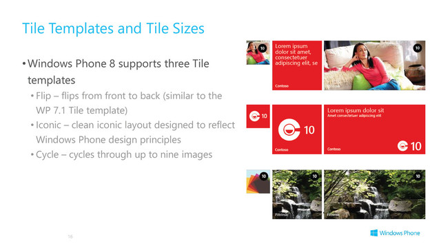 Tile Templates and Tile Sizes
•Windows Phone 8 supports three Tile
templates
• Flip – flips from front to back (similar to the
WP 7.1 Tile template)
• Iconic – clean iconic layout designed to reflect
Windows Phone design principles
• Cycle – cycles through up to nine images
16
