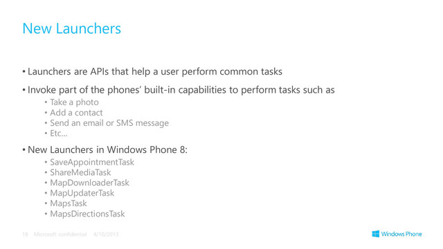 • Launchers are APIs that help a user perform common tasks
• Invoke part of the phones’ built-in capabilities to perform tasks such as
• Take a photo
• Add a contact
• Send an email or SMS message
• Etc…
• New Launchers in Windows Phone 8:
• SaveAppointmentTask
• ShareMediaTask
• MapDownloaderTask
• MapUpdaterTask
• MapsTask
• MapsDirectionsTask
New Launchers
4/10/2013
Microsoft confidential
18
