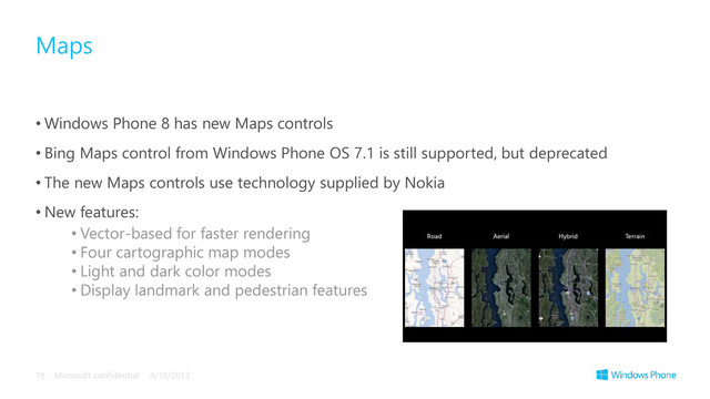 • Windows Phone 8 has new Maps controls
• Bing Maps control from Windows Phone OS 7.1 is still supported, but deprecated
• The new Maps controls use technology supplied by Nokia
• New features:
• Vector-based for faster rendering
• Four cartographic map modes
• Light and dark color modes
• Display landmark and pedestrian features
Maps
4/10/2013
Microsoft confidential
19
