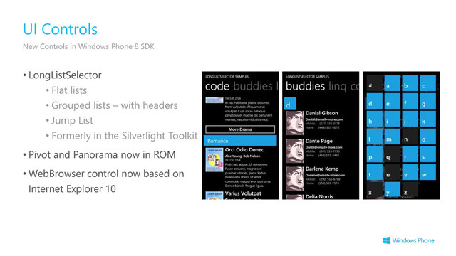 • LongListSelector
• Flat lists
• Grouped lists – with headers
• Jump List
• Formerly in the Silverlight Toolkit
• Pivot and Panorama now in ROM
• WebBrowser control now based on
Internet Explorer 10
UI Controls
New Controls in Windows Phone 8 SDK
