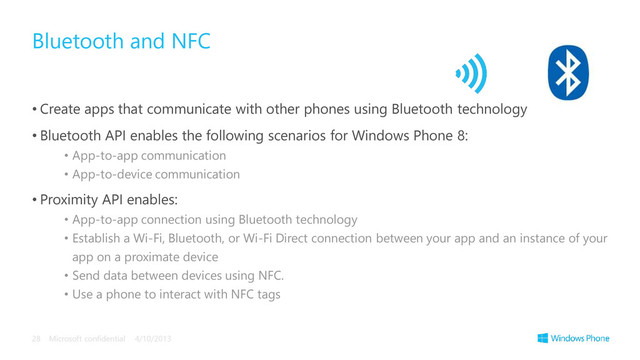 • Create apps that communicate with other phones using Bluetooth technology
• Bluetooth API enables the following scenarios for Windows Phone 8:
• App-to-app communication
• App-to-device communication
• Proximity API enables:
• App-to-app connection using Bluetooth technology
• Establish a Wi-Fi, Bluetooth, or Wi-Fi Direct connection between your app and an instance of your
app on a proximate device
• Send data between devices using NFC.
• Use a phone to interact with NFC tags
Bluetooth and NFC
4/10/2013
Microsoft confidential
28
