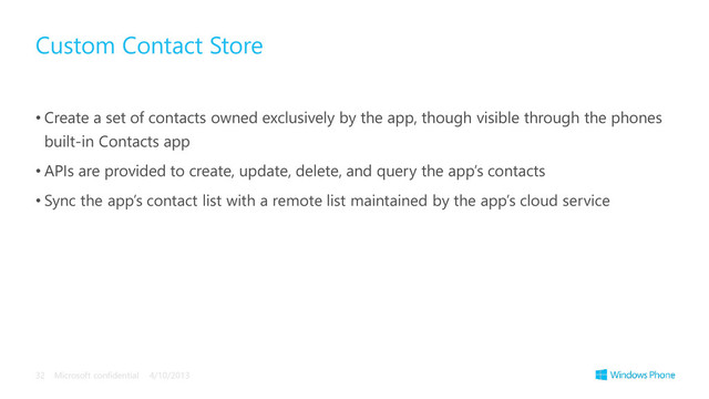 • Create a set of contacts owned exclusively by the app, though visible through the phones
built-in Contacts app
• APIs are provided to create, update, delete, and query the app’s contacts
• Sync the app’s contact list with a remote list maintained by the app’s cloud service
Custom Contact Store
4/10/2013
Microsoft confidential
32
