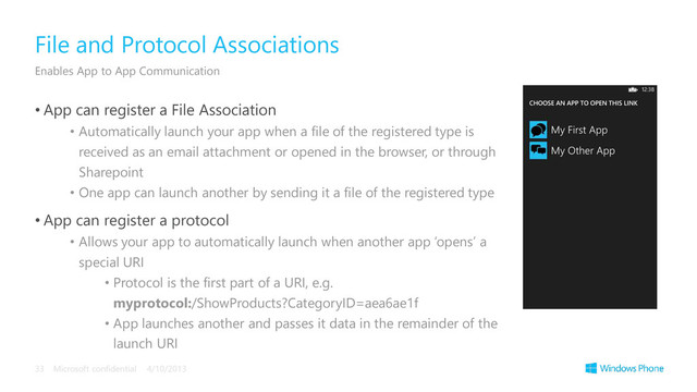 • App can register a File Association
• Automatically launch your app when a file of the registered type is
received as an email attachment or opened in the browser, or through
Sharepoint
• One app can launch another by sending it a file of the registered type
• App can register a protocol
• Allows your app to automatically launch when another app ‘opens’ a
special URI
• Protocol is the first part of a URI, e.g.
myprotocol:/ShowProducts?CategoryID=aea6ae1f
• App launches another and passes it data in the remainder of the
launch URI
File and Protocol Associations
Enables App to App Communication
4/10/2013
Microsoft confidential
33
