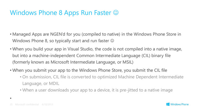 • Managed Apps are NGEN’d for you (compiled to native) in the Windows Phone Store in
Windows Phone 8, so typically start and run faster 
• When you build your app in Visual Studio, the code is not compiled into a native image,
but into a machine-independent Common Intermediate Language (CIL) binary file
(formerly known as Microsoft Intermediate Language, or MSIL)
• When you submit your app to the Windows Phone Store, you submit the CIL file
• On submission, CIL file is converted to optimized Machine Dependent Intermediate
Language, or MDIL
• When a user downloads your app to a device, it is pre-jitted to a native image
•
Windows Phone 8 Apps Run Faster 
4/10/2013
Microsoft confidential
35
