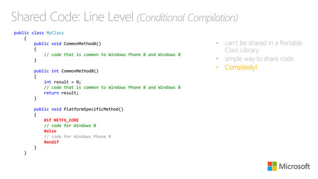 Shared Code: Line Level (Conditional Compilation)
• can’t be shared in a Portable
Class Library
• simple way to share code
• Complexity!
public class MyClass
{
public void CommonMethodA()
{
// code that is common to Windows Phone 8 and Windows 8
}
public int CommonMethodB()
{
int result = 0;
// code that is common to Windows Phone 8 and Windows 8
return result;
}
public void PlatformSpecificMethod()
{
#if NETFX_CORE
// code for Windows 8
#else
// code for Windows Phone 8
#endif
}
}

