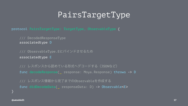 PairsTargetType
protocol PairsTargetType: TargetType, ObservableType {
/// DecodedResponseType
associatedtype D
/// ObservableType.EʹόΠϯυͤ͞ΔͨΊ
associatedtype E
/// Ϩεϙϯε͔ΒೝΊ͍ͯΔܗࣜ΁σίʔυ͢ΔʢJSONͳͲʣ
func decodeResponse(_ response: Moya.Response) throws -> D
/// Ϩεϙϯε৘ใ͔Β׬ྃ·ͰͷObservableΛ࡞੒͢Δ
func didDecodeData(_ responseData: D) -> Observable
}
@satoshin21 17

