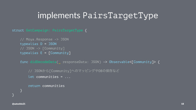 implements PairsTargetType
struct GetCampaign: PairsTargetType {
// Moya.Response -> JSON
typealias D = JSON
// JSON -> [Community]
typealias E = [Community]
func didDecodeData(_ responseData: JSON) -> Observable<[Community]> {
// JSON͔Β[Community]΁ͷϚοϐϯά΍DBͷอଘͳͲ
let communities = ...
return communities
}
}
@satoshin21 18
