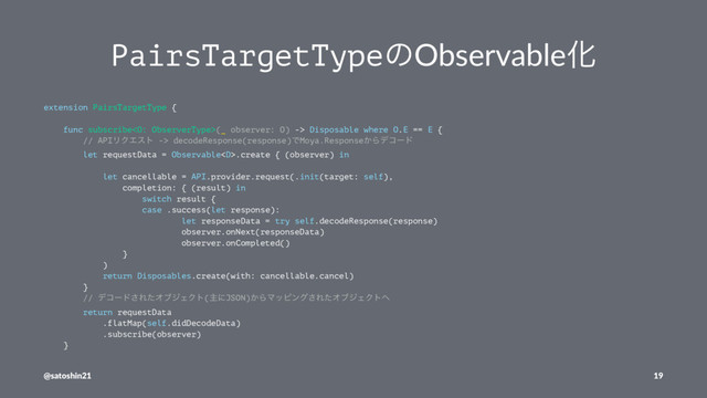 PairsTargetTypeͷObservableԽ
extension PairsTargetType {
func subscribe(_ observer: O) -> Disposable where O.E == E {
// APIϦΫΤετ -> decodeResponse(response)ͰMoya.Response͔Βσίʔυ
let requestData = Observable.create { (observer) in
let cancellable = API.provider.request(.init(target: self),
completion: { (result) in
switch result {
case .success(let response):
let responseData = try self.decodeResponse(response)
observer.onNext(responseData)
observer.onCompleted()
}
)
return Disposables.create(with: cancellable.cancel)
}
// σίʔυ͞ΕͨΦϒδΣΫτ(ओʹJSON)͔ΒϚοϐϯά͞ΕͨΦϒδΣΫτ΁
return requestData
.flatMap(self.didDecodeData)
.subscribe(observer)
}
@satoshin21 19
