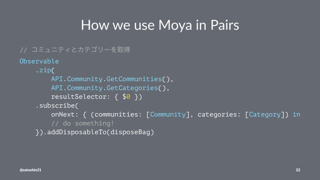 How we use Moya in Pairs
// ίϛϡχςΟͱΧςΰϦʔΛऔಘ
Observable
.zip(
API.Community.GetCommunities(),
API.Community.GetCategories(),
resultSelector: { $0 })
.subscribe(
onNext: { (communities: [Community], categories: [Category]) in
// do something!
}).addDisposableTo(disposeBag)
@satoshin21 22
