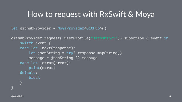 How to request with RxSwi0 & Moya
let githubProvider = MoyaProvider()
githubProvider.request(.userProfile("satoshin21")).subscribe { event in
switch event {
case let .next(response):
let jsonString = try? response.mapString()
message = jsonString ?? message
case let .error(error):
print(error)
default:
break
}
}
@satoshin21 8
