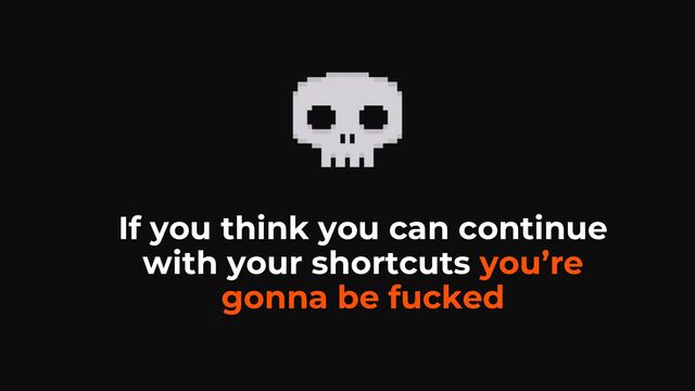 If you think you can continue
with your shortcuts you’re
gonna be fucked
