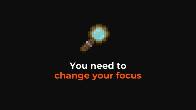 You need to
change your focus
