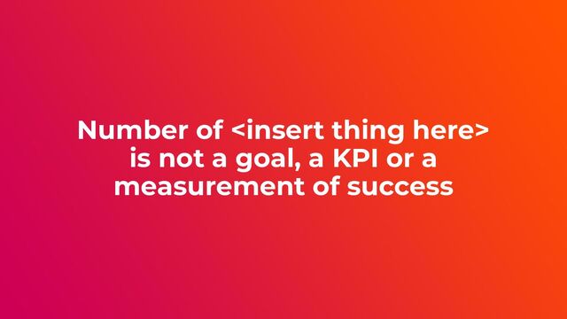 Number of 
is not a goal, a KPI or a
measurement of success
