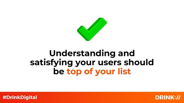 Understanding and
satisfying your users should
be top of your list
