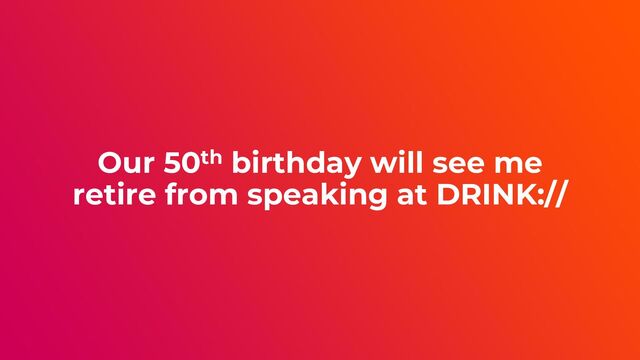 Our 50th birthday will see me
retire from speaking at DRINK://
