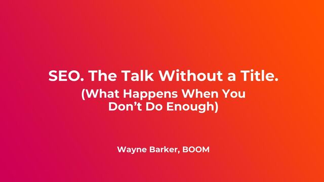 SEO. The Talk Without a Title.
(What Happens When You
Don’t Do Enough)
Wayne Barker, BOOM
