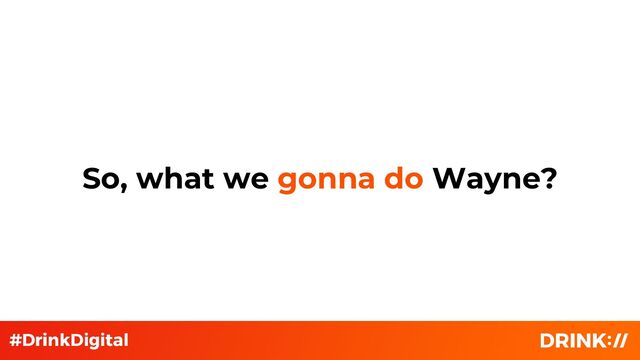 So, what we gonna do Wayne?
