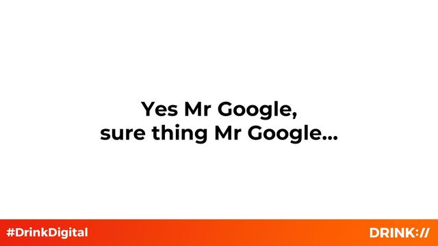Yes Mr Google,
sure thing Mr Google…
