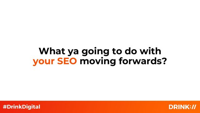 What ya going to do with
your SEO moving forwards?
