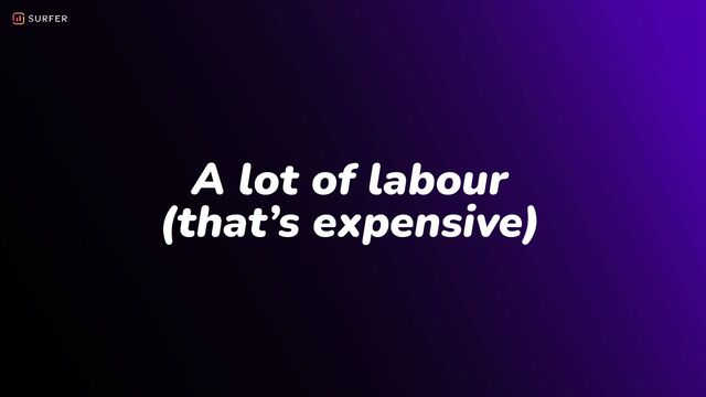 A lot of labour
(that’s expensive)
