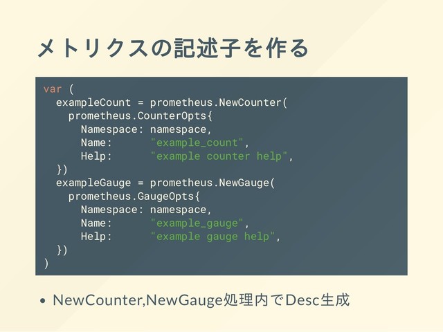 メトリクスの記述子を作る
var (
exampleCount = prometheus.NewCounter(
prometheus.CounterOpts{
Namespace: namespace,
Name: "example_count",
Help: "example counter help",
})
exampleGauge = prometheus.NewGauge(
prometheus.GaugeOpts{
Namespace: namespace,
Name: "example_gauge",
Help: "example gauge help",
})
)
NewCounter,NewGauge処理内でDesc生成

