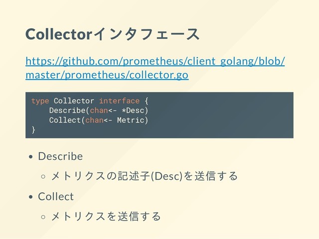 Collectorインタフェース
https://github.com/prometheus/client_golang/blob/
master/prometheus/collector.go
type Collector interface {
Describe(chan<- *Desc)
Collect(chan<- Metric)
}
Describe
メトリクスの記述子(Desc)を送信する
Collect
メトリクスを送信する

