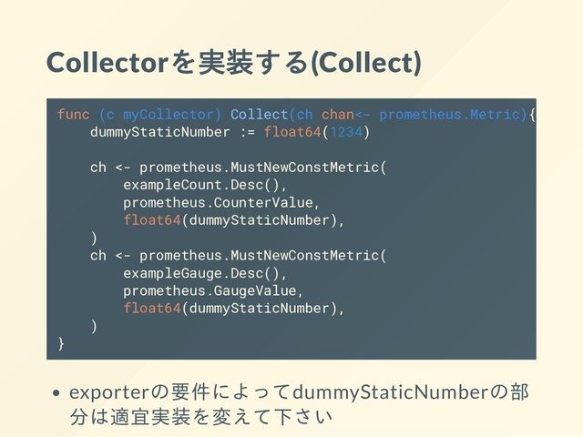 Collectorを実装する(Collect)
func (c myCollector) Collect(ch chan<- prometheus.Metric){
dummyStaticNumber := float64(1234)
ch <- prometheus.MustNewConstMetric(
exampleCount.Desc(),
prometheus.CounterValue,
float64(dummyStaticNumber),
)
ch <- prometheus.MustNewConstMetric(
exampleGauge.Desc(),
prometheus.GaugeValue,
float64(dummyStaticNumber),
)
}
exporterの要件によってdummyStaticNumberの部
分は適宜実装を変えて下さい
