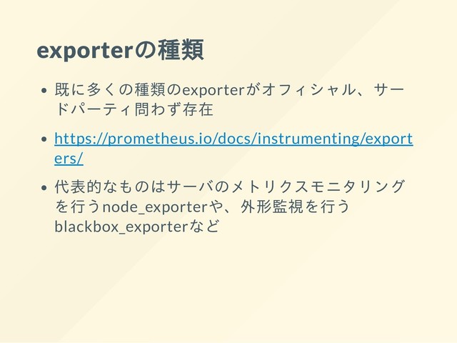 exporterの種類
既に多くの種類のexporterがオフィシャル、サー
ドパーティ問わず存在
https://prometheus.io/docs/instrumenting/export
ers/
代表的なものはサーバのメトリクスモニタリング
を行うnode_exporterや、外形監視を行う
blackbox_exporterなど
