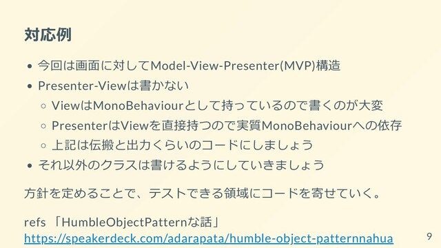 対応例
今回は画面に対してModel-View-Presenter(MVP)構造
Presenter-Viewは書かない
ViewはMonoBehaviourとして持っているので書くのが大変
PresenterはViewを直接持つので実質MonoBehaviourへの依存
上記は伝搬と出力くらいのコードにしましょう
それ以外のクラスは書けるようにしていきましょう
方針を定めることで、テストできる領域にコードを寄せていく。
refs 「HumbleObjectPatternな話」

https://speakerdeck.com/adarapata/humble-object-patternnahua 9
