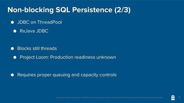 Unless otherwise indicated, these slides are © 2013-2020 vmware and licensed under a Creative Commons Attribution-NonCommercial license: http://creativecommons.org/licenses/by-nc/3.0/
Non-blocking SQL Persistence (2/3)
● JDBC on ThreadPool
● RxJava JDBC
● Blocks still threads
● Project Loom: Production readiness unknown
● Requires proper queuing and capacity controls
10
