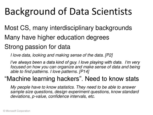 © Microsoft Corporation
Background of Data Scientists
Most CS, many interdisciplinary backgrounds
Many have higher education degrees
Strong passion for data
I love data, looking and making sense of the data. [P2]
I’ve always been a data kind of guy. I love playing with data. I’m very
focused on how you can organize and make sense of data and being
able to find patterns. I love patterns. [P14]
“Machine learning hackers”. Need to know stats
My people have to know statistics. They need to be able to answer
sample size questions, design experiment questions, know standard
deviations, p-value, confidence intervals, etc.
