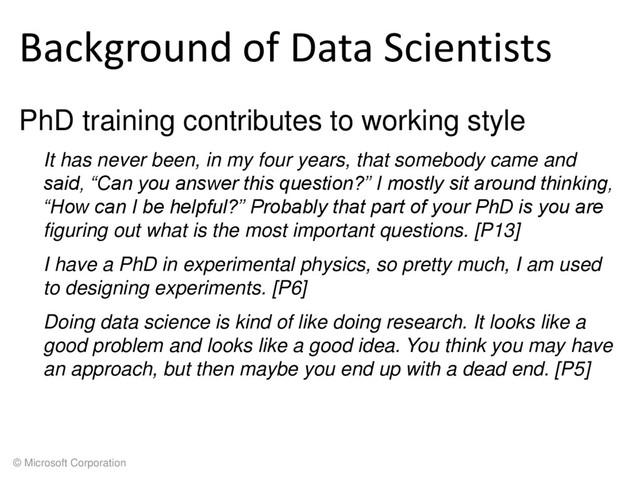 © Microsoft Corporation
Background of Data Scientists
PhD training contributes to working style
It has never been, in my four years, that somebody came and
said, “Can you answer this question?” I mostly sit around thinking,
“How can I be helpful?” Probably that part of your PhD is you are
figuring out what is the most important questions. [P13]
I have a PhD in experimental physics, so pretty much, I am used
to designing experiments. [P6]
Doing data science is kind of like doing research. It looks like a
good problem and looks like a good idea. You think you may have
an approach, but then maybe you end up with a dead end. [P5]
