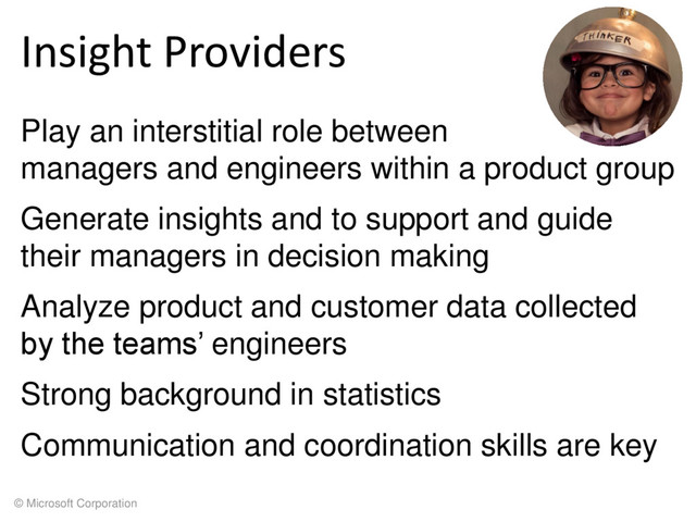 © Microsoft Corporation
Insight Providers
Play an interstitial role between
managers and engineers within a product group
Generate insights and to support and guide
their managers in decision making
Analyze product and customer data collected
by the teams’ engineers
Strong background in statistics
Communication and coordination skills are key
