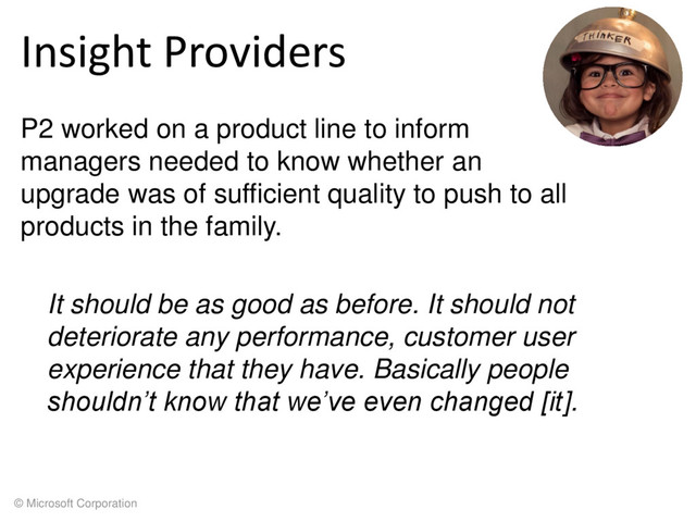 © Microsoft Corporation
Insight Providers
P2 worked on a product line to inform
managers needed to know whether an
upgrade was of sufficient quality to push to all
products in the family.
It should be as good as before. It should not
deteriorate any performance, customer user
experience that they have. Basically people
shouldn’t know that we’ve even changed [it].
