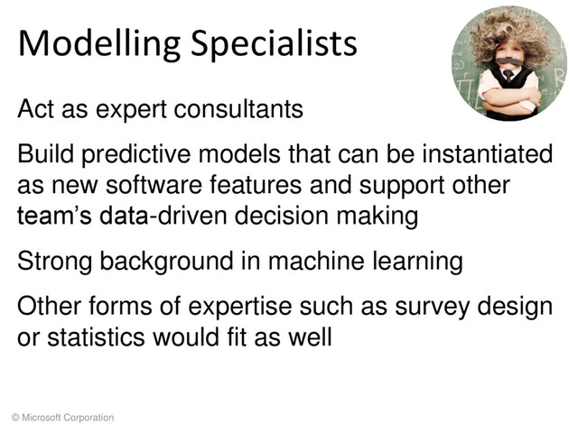 © Microsoft Corporation
Modelling Specialists
Act as expert consultants
Build predictive models that can be instantiated
as new software features and support other
team’s data-driven decision making
Strong background in machine learning
Other forms of expertise such as survey design
or statistics would fit as well
