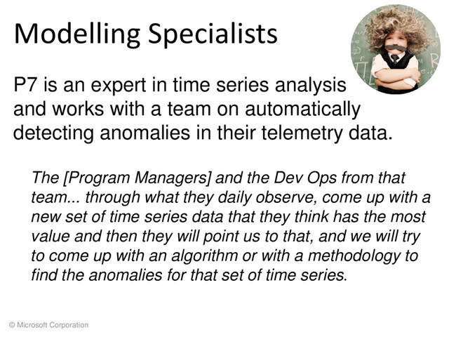 © Microsoft Corporation
Modelling Specialists
P7 is an expert in time series analysis
and works with a team on automatically
detecting anomalies in their telemetry data.
The [Program Managers] and the Dev Ops from that
team... through what they daily observe, come up with a
new set of time series data that they think has the most
value and then they will point us to that, and we will try
to come up with an algorithm or with a methodology to
find the anomalies for that set of time series.
