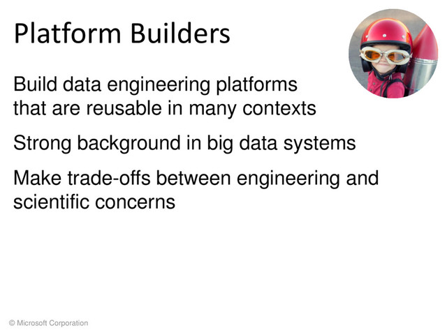 © Microsoft Corporation
Platform Builders
Build data engineering platforms
that are reusable in many contexts
Strong background in big data systems
Make trade-offs between engineering and
scientific concerns
