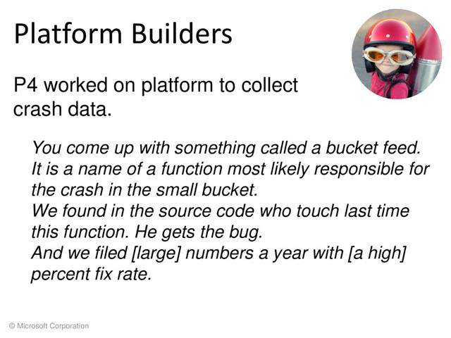 © Microsoft Corporation
Platform Builders
P4 worked on platform to collect
crash data.
You come up with something called a bucket feed.
It is a name of a function most likely responsible for
the crash in the small bucket.
We found in the source code who touch last time
this function. He gets the bug.
And we filed [large] numbers a year with [a high]
percent fix rate.
