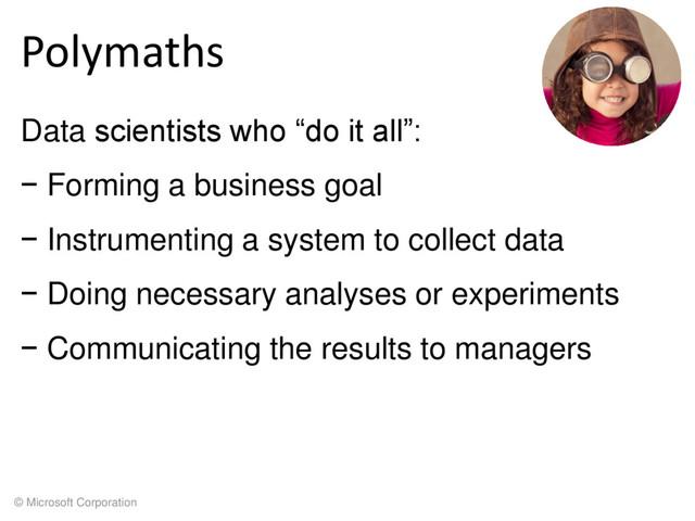 © Microsoft Corporation
Polymaths
Data scientists who “do it all”:
− Forming a business goal
− Instrumenting a system to collect data
− Doing necessary analyses or experiments
− Communicating the results to managers

