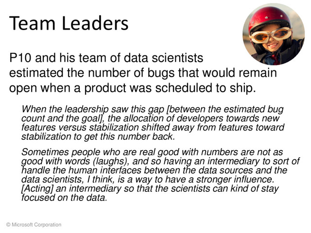 © Microsoft Corporation
Team Leaders
P10 and his team of data scientists
estimated the number of bugs that would remain
open when a product was scheduled to ship.
When the leadership saw this gap [between the estimated bug
count and the goal], the allocation of developers towards new
features versus stabilization shifted away from features toward
stabilization to get this number back.
Sometimes people who are real good with numbers are not as
good with words (laughs), and so having an intermediary to sort of
handle the human interfaces between the data sources and the
data scientists, I think, is a way to have a stronger influence.
[Acting] an intermediary so that the scientists can kind of stay
focused on the data.
