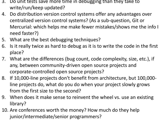 © Microsoft Corporation
3. Do unit tests save more time in debugging than they take to
write/run/keep updated?
4. Do distribution version control systems offer any advantages over
centralized version control systems? (As a sub-question, Git or
Mercurial: which helps me make fewer mistakes/shows me the info I
need faster?)
5. What are the best debugging techniques?
6. Is it really twice as hard to debug as it is to write the code in the first
place?
7. What are the differences (bug count, code complexity, size, etc.), if
any, between community-driven open source projects and
corporate-controlled open source projects?
8. If 10,000-line projects don't benefit from architecture, but 100,000-
line projects do, what do you do when your project slowly grows
from the first size to the second?
9. When does it make sense to reinvent the wheel vs. use an existing
library?
10. Are conferences worth the money? How much do they help
junior/intermediate/senior programmers?
